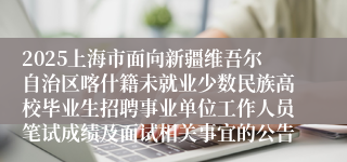 2025上海市面向新疆维吾尔自治区喀什籍未就业少数民族高校毕业生招聘事业单位工作人员笔试成绩及面试相关事宜的公告