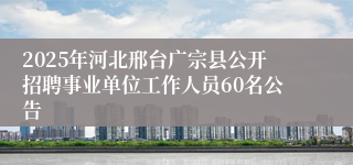 2025年河北邢台广宗县公开招聘事业单位工作人员60名公告