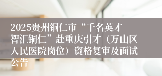 2025贵州铜仁市“千名英才智汇铜仁”赴重庆引才（万山区人民医院岗位）资格复审及面试公告