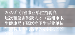2025广东省事业单位招聘高层次和急需紧缺人才（惠州市卫生健康局下属医疗卫生事业单位）拟聘用人员名单公示						