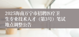 2025海南万宁市招聘医疗卫生专业技术人才（第3号）笔试地点调整公告