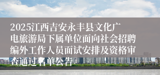 2025江西吉安永丰县文化广电旅游局下属单位面向社会招聘编外工作人员面试安排及资格审查通过名单公告
