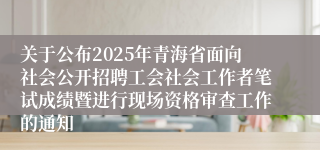 关于公布2025年青海省面向社会公开招聘工会社会工作者笔试成绩暨进行现场资格审查工作的通知