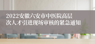 2022安徽六安市中医院高层次人才引进现场审核的紧急通知