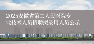 2025安徽省第二人民医院专业技术人员招聘拟录用人员公示