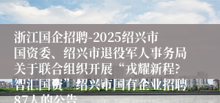 浙江国企招聘-2025绍兴市国资委、绍兴市退役军人事务局关于联合组织开展“戎耀新程?智汇国资”绍兴市国有企业招聘87人的公告