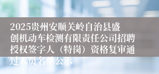 2025贵州安顺关岭自治县盛创机动车检测有限责任公司招聘授权签字人（特岗）资格复审通过人员名单公示