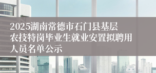 2025湖南常德市石门县基层农技特岗毕业生就业安置拟聘用人员名单公示