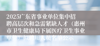 2025广东省事业单位集中招聘高层次和急需紧缺人才（惠州市卫生健康局下属医疗卫生事业单位）拟聘用人员名单公示