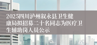 2025四川泸州叙永县卫生健康局拟招募二十名同志为医疗卫生辅助岗人员公示