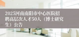 2025河南南阳市中心医院招聘高层次人才50人（博士研究生）公告