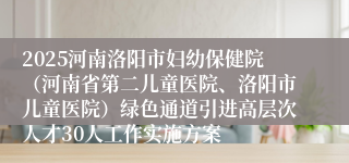 2025河南洛阳市妇幼保健院（河南省第二儿童医院、洛阳市儿童医院）绿色通道引进高层次人才30人工作实施方案