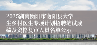 2025湖南衡阳市衡阳县大学生乡村医生专项计划招聘笔试成绩及资格复审人员名单公示