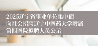 2025辽宁省事业单位集中面向社会招聘辽宁中医药大学附属第四医院拟聘人员公示