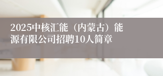 2025中核汇能（内蒙古）能源有限公司招聘10人简章