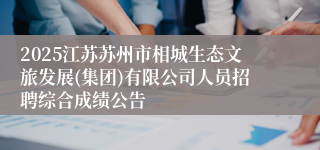 2025江苏苏州市相城生态文旅发展(集团)有限公司人员招聘综合成绩公告