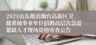 2021山东推迟烟台高新区卫健系统事业单位招聘高层次急需紧缺人才现场资格审查公告