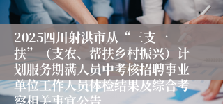 2025四川射洪市从“三支一扶”（支农、帮扶乡村振兴）计划服务期满人员中考核招聘事业单位工作人员体检结果及综合考察相关事宜公告