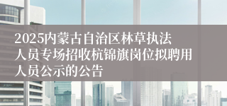 2025内蒙古自治区林草执法人员专场招收杭锦旗岗位拟聘用人员公示的公告