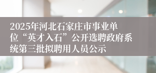 2025年河北石家庄市事业单位“英才入石”公开选聘政府系统第三批拟聘用人员公示