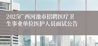 2025广西河池市招聘医疗卫生事业单位医护人员面试公告