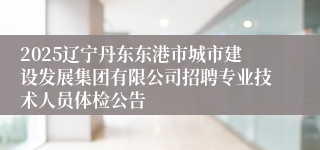 2025辽宁丹东东港市城市建设发展集团有限公司招聘专业技术人员体检公告