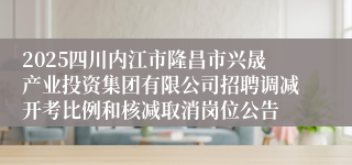 2025四川内江市隆昌市兴晟产业投资集团有限公司招聘调减开考比例和核减取消岗位公告