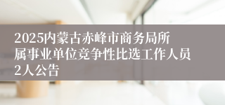 2025内蒙古赤峰市商务局所属事业单位竞争性比选工作人员2人公告