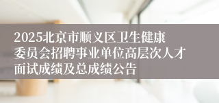 2025北京市顺义区卫生健康委员会招聘事业单位高层次人才面试成绩及总成绩公告