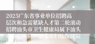 2025广东省事业单位招聘高层次和急需紧缺人才第二轮滚动招聘汕头市卫生健康局属下汕头市中心医院、汕头市妇幼保健院面试公告