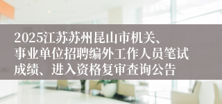 2025江苏苏州昆山市机关、事业单位招聘编外工作人员笔试成绩、进入资格复审查询公告