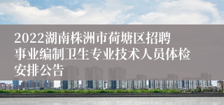 2022湖南株洲市荷塘区招聘事业编制卫生专业技术人员体检安排公告