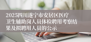 2025四川遂宁市安居区医疗卫生辅助岗人员体检聘用考察结果及拟聘用人员的公示