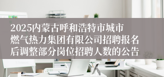 2025内蒙古呼和浩特市城市燃气热力集团有限公司招聘报名后调整部分岗位招聘人数的公告