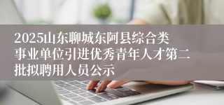 2025山东聊城东阿县综合类事业单位引进优秀青年人才第二批拟聘用人员公示