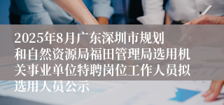 2025年8月广东深圳市规划和自然资源局福田管理局选用机关事业单位特聘岗位工作人员拟选用人员公示