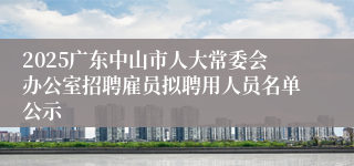 2025广东中山市人大常委会办公室招聘雇员拟聘用人员名单公示