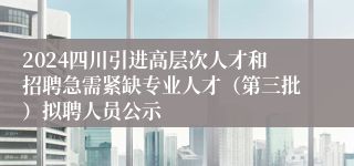 2024四川引进高层次人才和招聘急需紧缺专业人才（第三批）拟聘人员公示