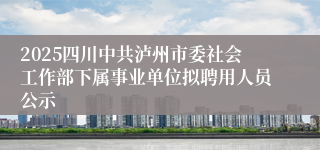 2025四川中共泸州市委社会工作部下属事业单位拟聘用人员公示