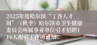 2025年度哈尔滨“丁香人才周”（秋季）哈尔滨市卫生健康委员会所属事业单位引才招聘116人报名工作的通知