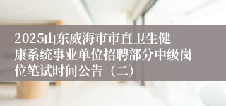 2025山东威海市市直卫生健康系统事业单位招聘部分中级岗位笔试时间公告（二）