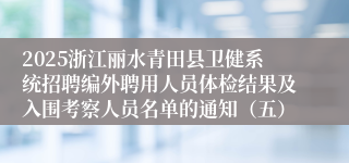 2025浙江丽水青田县卫健系统招聘编外聘用人员体检结果及入围考察人员名单的通知（五）