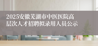 2025安徽芜湖市中医医院高层次人才招聘拟录用人员公示