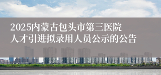 2025内蒙古包头市第三医院人才引进拟录用人员公示的公告