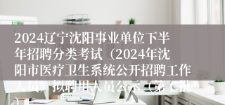 2024辽宁沈阳事业单位下半年招聘分类考试（2024年沈阳市医疗卫生系统公开招聘工作人员）拟聘用人员公示（第二批）
