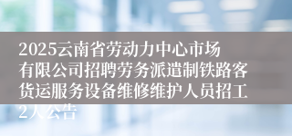 2025云南省劳动力中心市场有限公司招聘劳务派遣制铁路客货运服务设备维修维护人员招工2人公告