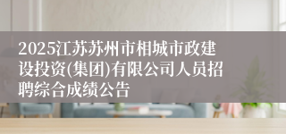 2025江苏苏州市相城市政建设投资(集团)有限公司人员招聘综合成绩公告
