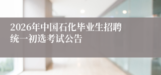 2026年中国石化毕业生招聘统一初选考试公告