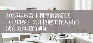 2025年东营市利津滨海新区（刁口乡）公开招聘工作人员面试有关事项的通知