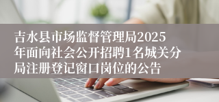 吉水县市场监督管理局2025年面向社会公开招聘1名城关分局注册登记窗口岗位的公告 
